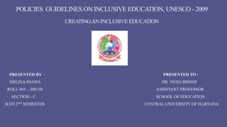 POLICIES GUIDELINES ON INCLUSIVE EDUCATION, UNESCO - 2009
CREATINGAN INCLUSIVE EDUCATION
PRESENTED BY - PRESENTED TO -
JHILINA PANDA DR. NEHA BISNOI
ROLL NO. - 200150 ASSISTANT PROFESSOR
SECTION - C SCHOOL OF EDUCATION
B.ED 2ND SEMESTER CENTRAL UNIVERSITY OF HARYANA
 