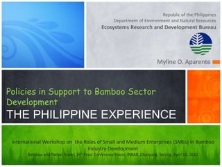 Republic of the Philippines
Department of Environment and Natural Resources
Ecosystems Research and Development Bureau
Policies in Support to Bamboo Sector
Development
THE PHILIPPINE EXPERIENCE
Myline O. Aparente
International Workshop on the Roles of Small and Medium Enterprises (SMEs) in Bamboo
Industry Development
Bamboo and Rattan Tower, 16th Floor Conference Room, INBAR, Chaoyang, Beijing, April 10, 2015
 