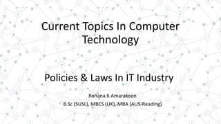 Current Topics In Computer
Technology
Policies & Laws In IT Industry
Rohana K Amarakoon
B.Sc (SUSL), MBCS (UK), MBA (AUS-Reading)
 