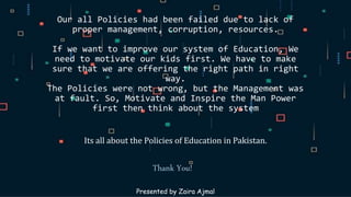 Our all Policies had been failed due to lack of
proper management, corruption, resources.
If we want to improve our system of Education, We
need to motivate our kids first. We have to make
sure that we are offering the right path in right
way.
The Policies were not wrong, but the Management was
at fault. So, Motivate and Inspire the Man Power
first then think about the system
Its all about the Policies of Education in Pakistan.
Presented by Zaira Ajmal
Thank You!
 