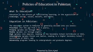 Policies of Education in Pakistan
What is Education?
Education is the process of facilitating learning, or the acquisition of
knowledge, skills, values, beliefs, and habits
Education in Pakistan:
The education system in Pakistan is generally divided into six levels:
Preschool (for the age from 3 to 5 years),
Primary (grades one through five),
Middle (grades six through eight),
High (grades nine and ten, leading to the Secondary School Certificate or SSC),
Intermediate (grades eleven and twelve, leading to a Higher Secondary School
Certificate or HSSC), and
University programs leading to undergraduate and graduate degrees.
Presented by Zaira Ajmal
 