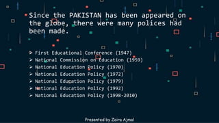 Since the PAKISTAN has been appeared on
the globe, there were many polices had
been made.
 First Educational Conference (1947)
 National Commission on Education (1959)
 National Education Policy (1970)
 National Education Policy (1972)
 National Education Policy (1979)
 National Education Policy (1992)
 National Education Policy (1998-2010)
Presented by Zaira Ajmal
 