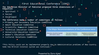 First Educational Conference (1947)
The Education Minister of Pakistan proposed three dimensions of
Education
 Spiritual
 Social
 Vocational
The Conference made a number of committees as follows
 Primary and Secondary Education Committee
 Adult Education Committee
 Scientific Research Committee
 Technical Education Committee
 University Education Committee
 Women’s Education Committee
 Cultural Relations Committee
Presented by Zaira Ajmal
The Major Recommendations of the Conference were
Education should be teamed
with Islamic values
Free and compulsory
Education in Pakistan
Emphasis on Science and
Technical Education
*This Policy could not be implemented properly due to Administrative problems of New Country.
Some how British Colonial system was Continued.*
 