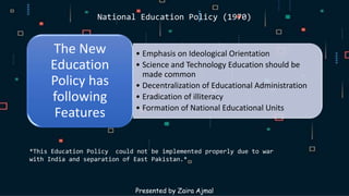National Education Policy (1970)
• Emphasis on Ideological Orientation
• Science and Technology Education should be
made common
• Decentralization of Educational Administration
• Eradication of illiteracy
• Formation of National Educational Units
The New
Education
Policy has
following
Features
Presented by Zaira Ajmal
*This Education Policy could not be implemented properly due to war
with India and separation of East Pakistan.*
 