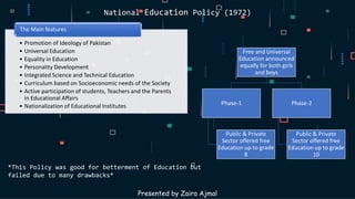 National Education Policy (1972)
• Promotion of Ideology of Pakistan
• Universal Education
• Equality in Education
• Personality Development
• Integrated Science and Technical Education
• Curriculum based on Socioeconomic needs of the Society
• Active participation of students, Teachers and the Parents
in Educational Affairs
• Nationalization of Educational Institutes
The Main features
Presented by Zaira Ajmal
*This Policy was good for betterment of Education but
failed due to many drawbacks*
Free and Universal
Education announced
equally for both girls
and boys
Phase-1
Public & Private
Sector offered free
Education up to grade
8
Phase-2
Public & Private
Sector offered free
Education up to grade
10
 