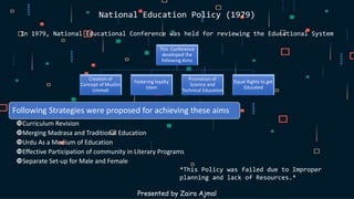 National Education Policy (1979)
In 1979, National Educational Conference was held for reviewing the Educational System
Presented by Zaira Ajmal
This Conference
developed the
following Aims
Creation of
Concept of Muslim
Ummah
Fostering loyalty
Islam
Promotion of
Science and
Technical Education
Equal Rights to get
Educated
Following Strategies were proposed for achieving these aims
Curriculum Revision
Merging Madrasa and Traditional Education
Urdu As a Medium of Education
Effective Participation of community in Literary Programs
Separate Set-up for Male and Female
*This Policy was failed due to Improper
planning and lack of Resources.*
 
