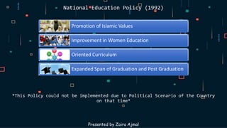 Promotion of Islamic Values
Improvement in Women Education
Oriented Curriculum
Expanded Span of Graduation and Post Graduation
*This Policy could not be implemented due to Political Scenario of the Country
on that time*
Presented by Zaira Ajmal
National Education Policy (1992)
 