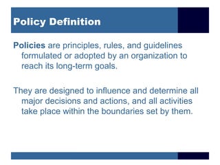 Policy Definition Policies  are principles, rules, and guidelines formulated or adopted by an organization to reach its long-term goals. They are designed to influence and determine all major decisions and actions, and all activities take place within the boundaries set by them. 