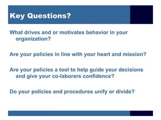 Key Questions? What drives and or motivates behavior in your organization? Are your policies in line with your heart and mission?  Are your policies a tool to help guide your decisions and give your co-laborers confidence? Do your policies and procedures unify or divide? 