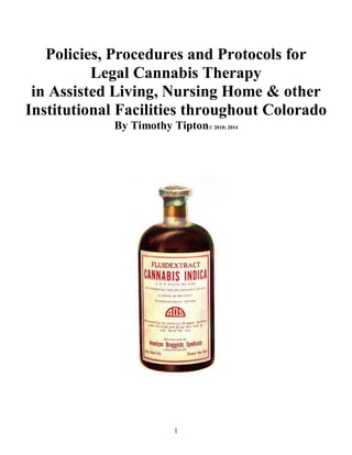 1
Policies, Procedures and Protocols for
Legal Cannabis Therapy
in Assisted Living, Nursing Home & other
Institutional Facilities throughout Colorado
By Timothy Tipton© 2010; 2014
 
