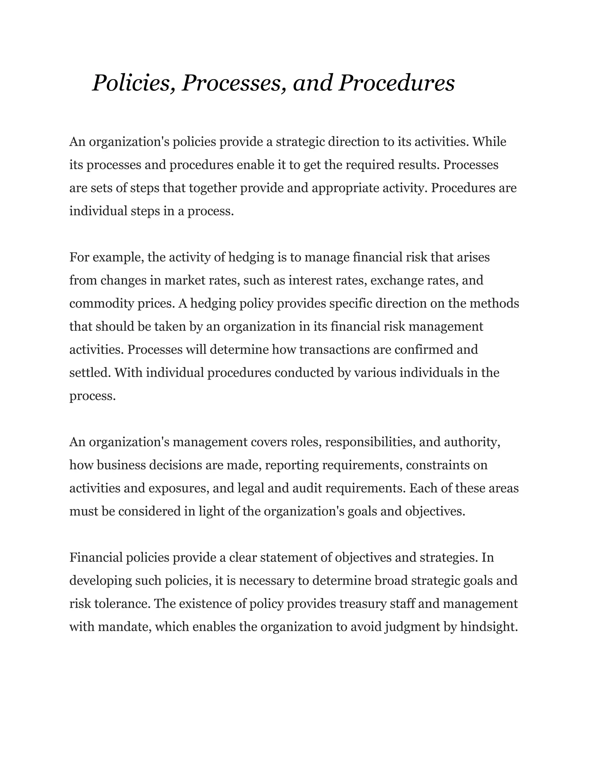 Policies, Processes, and Procedures
An organization's policies provide a strategic direction to its activities. While
its processes and procedures enable it to get the required results. Processes
are sets of steps that together provide and appropriate activity. Procedures are
individual steps in a process.
For example, the activity of hedging is to manage financial risk that arises
from changes in market rates, such as interest rates, exchange rates, and
commodity prices. A hedging policy provides specific direction on the methods
that should be taken by an organization in its financial risk management
activities. Processes will determine how transactions are confirmed and
settled. With individual procedures conducted by various individuals in the
process.
An organization's management covers roles, responsibilities, and authority,
how business decisions are made, reporting requirements, constraints on
activities and exposures, and legal and audit requirements. Each of these areas
must be considered in light of the organization's goals and objectives.
Financial policies provide a clear statement of objectives and strategies. In
developing such policies, it is necessary to determine broad strategic goals and
risk tolerance. The existence of policy provides treasury staff and management
with mandate, which enables the organization to avoid judgment by hindsight.