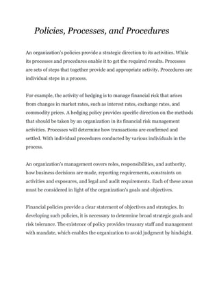 Policies, Processes, and Procedures
An organization's policies provide a strategic direction to its activities. While
its processes and procedures enable it to get the required results. Processes
are sets of steps that together provide and appropriate activity. Procedures are
individual steps in a process.
For example, the activity of hedging is to manage financial risk that arises
from changes in market rates, such as interest rates, exchange rates, and
commodity prices. A hedging policy provides specific direction on the methods
that should be taken by an organization in its financial risk management
activities. Processes will determine how transactions are confirmed and
settled. With individual procedures conducted by various individuals in the
process.
An organization's management covers roles, responsibilities, and authority,
how business decisions are made, reporting requirements, constraints on
activities and exposures, and legal and audit requirements. Each of these areas
must be considered in light of the organization's goals and objectives.
Financial policies provide a clear statement of objectives and strategies. In
developing such policies, it is necessary to determine broad strategic goals and
risk tolerance. The existence of policy provides treasury staff and management
with mandate, which enables the organization to avoid judgment by hindsight.
 