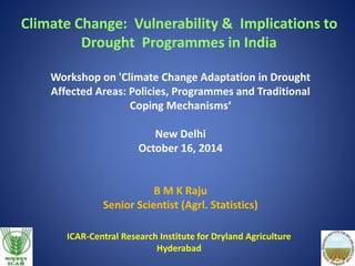 Climate Change: Vulnerability & Implications to 
Drought Programmes in India 
Workshop on 'Climate Change Adaptation in Drought 
Affected Areas: Policies, Programmes and Traditional 
Coping Mechanisms‘ 
New Delhi 
October 16, 2014 
B M K Raju 
Senior Scientist (Agrl. Statistics) 
ICAR-Central Research Institute for Dryland Agriculture 
Hyderabad 
 