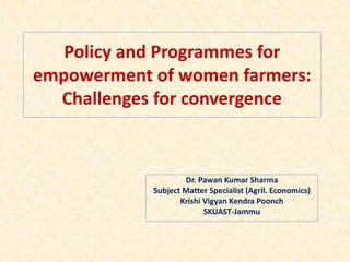 Policy and Programmes for
empowerment of women farmers:
Challenges for convergence
Dr. Pawan Kumar Sharma
Subject Matter Specialist (Agril. Economics)
Krishi Vigyan Kendra Poonch
SKUAST-Jammu
 