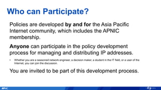 Who can Participate?
Policies are developed by and for the Asia Pacific
Internet community, which includes the APNIC
membe...
