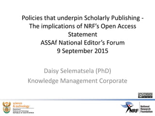 Policies that underpin Scholarly Publishing -
The implications of NRF’s Open Access
Statement
ASSAf National Editor’s Forum
9 September 2015
Daisy Selematsela (PhD)
Knowledge Management Corporate
 