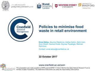 www.cranfield.ac.uk/som
Policies to minimise food
waste in retail environment
Emel Aktas, Akunna Oledinma, Hafize Sahin, Zahir Irani,
Amir Sharif, Samsul Huda, Zeynep Topaloglu, Mehran
Kamrava
Contact: emel.aktas@cranfield.ac.uk
22 October 2017
This presentation was made possible by NPRP grant # [NPRP 7-1103-5-156] from the Qatar National Research Fund (a
member of Qatar Foundation). The statements made herein are solely the responsibility of the authors.
 