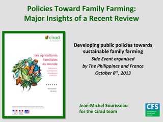Policies	
  Toward	
  Family	
  Farming:	
  
Major	
  Insights	
  of	
  a	
  Recent	
  Review	
  
Developing	
  public	
  policies	
  towards	
  
sustainable	
  family	
  farming	
  
Side	
  Event	
  organised	
  
by	
  The	
  Philippines	
  and	
  France	
  	
  
October	
  8th,	
  2013	
  

Jean-­‐Michel	
  Sourisseau	
  
for	
  the	
  Cirad	
  team	
  

 