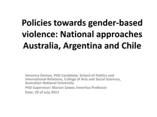 Policies towards gender-based
violence: National approaches
Australia, Argentina and Chile
Veronica Oxman, PhD Candidate, School of Politics and
International Relations, College of Arts and Social Sciences,
Australian National University
PhD Supervisor: Marian Sawer, Emeritus Professor
Date: 29 of July 2013
 