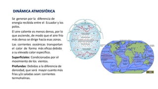Se generan por la diferencia de
energía recibida entre el Ecuador y los
polos.
El aire caliente es menos denso, por lo
que asciende, de modo que el aire frío
más denso se dirige hacía esas zonas.
Las corrientes oceánicas transportan
el calor de forma más eficaz debido
a su elevado calor específico.
Superficiales: Condicionadas por el
movimiento de los vientos.
Profundas: Debidas a la diferencia de
densidad, que será mayor cuanto más
frías y/o saladas sean: corrientes
termohalinas.
DINÁMICA ATMOSFÉRICA
 