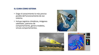• Exige el conocimiento lo más preciso
posible del funcionamiento de ese
sistema.
• Incluye registros climáticos, imágenes
satelitales, patrones de
comportamiento, genera modelos,
simula comportamientos.
EL CLIMA COMO SISTEMA
 