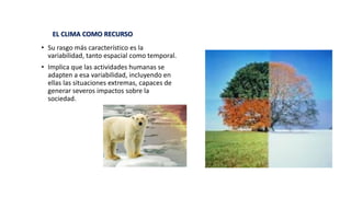 • Su rasgo más característico es la
variabilidad, tanto espacial como temporal.
• Implica que las actividades humanas se
adapten a esa variabilidad, incluyendo en
ellas las situaciones extremas, capaces de
generar severos impactos sobre la
sociedad.
EL CLIMA COMO RECURSO
 