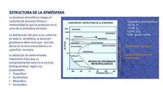 La dinámica atmosférica integra el
conjunto de procesos físicos o
meteorológicos que se producen en el
seno de la atmósfera terrestre.
ESTRUCTURA DE LA ATMÓSFERA
La distribución del aire no es uniforme
en toda la atmósfera, la atracción
gravitatoria determina que sea más
denso en la zona más próxima a la
superficie terrestre.
La absorción de determinadas
radiaciones hace que su
comportamiento varíe en la vertical,
distinguiéndose según sus
propiedades:
• Troposfera
• Estratosfera
• Mesosfera
• Termosfera
 