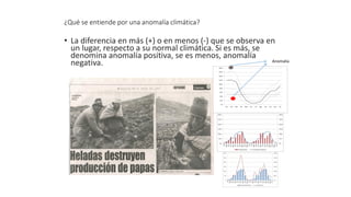 ¿Qué se entiende por una anomalía climática?
• La diferencia en más (+) o en menos (-) que se observa en
un lugar, respecto a su normal climática. Si es más, se
denomina anomalía positiva, se es menos, anomalía
negativa. Anomalía
 