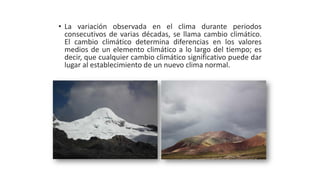 • La variación observada en el clima durante periodos
consecutivos de varias décadas, se llama cambio climático.
El cambio climático determina diferencias en los valores
medios de un elemento climático a lo largo del tiempo; es
decir, que cualquier cambio climático significativo puede dar
lugar al establecimiento de un nuevo clima normal.
 