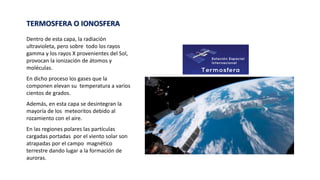 TERMOSFERA O IONOSFERA
Dentro de esta capa, la radiación
ultravioleta, pero sobre todo los rayos
gamma y los rayos X provenientes del Sol,
provocan la ionización de átomos y
moléculas.
En dicho proceso los gases que la
componen elevan su temperatura a varios
cientos de grados.
Además, en esta capa se desintegran la
mayoría de los meteoritos debido al
rozamiento con el aire.
En las regiones polares las partículas
cargadas portadas por el viento solar son
atrapadas por el campo magnético
terrestre dando lugar a la formación de
auroras.
 