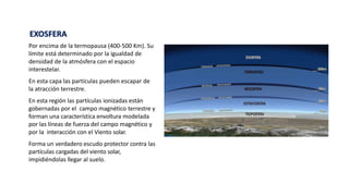 EXOSFERA
Por encima de la termopausa (400-500 Km). Su
límite está determinado por la igualdad de
densidad de la atmósfera con el espacio
interestelar.
En esta capa las partículas pueden escapar de
la atracción terrestre.
En esta región las partículas ionizadas están
gobernadas por el campo magnético terrestre y
forman una característica envoltura modelada
por las líneas de fuerza del campo magnético y
por la interacción con el Viento solar.
Forma un verdadero escudo protector contra las
partículas cargadas del viento solar,
impidiéndolas llegar al suelo.
 