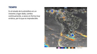 TIEMPO
Es el estado de la atmósfera en un
instante y lugar dado, cambia
continuamente, a veces en forma muy
errática, por lo que es impredecible.
 