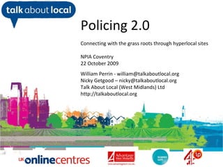 William Perrin TAL Policing 2.0 Connecting with the grass roots through hyperlocal sites NPIA Coventry 22 October 2009 William Perrin - william@talkaboutlocal.org Nicky Getgood – nicky@talkaboutlocal.org Talk About Local (West Midlands) Ltd http://talkaboutlocal.org 