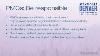 PMCs: Be responsible
• PMCs are responsible for their own brand
http://www.apache.org/foundation/marks/responsibility
• Have a consistent brand and use it
• Understand how your brand is used in the marketplace
• Don't assume third party uses are approved
• Treat the Apache brand and the feather appropriately
 