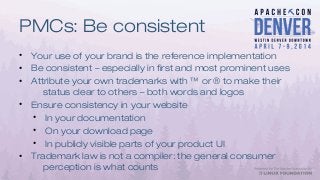 PMCs: Be consistent
• Your use of your brand is the reference implementation
• Be consistent – especially in first and most prominent uses
• Attribute your own trademarks with ™ or ® to make their
status clear to others – both words and logos
• Ensure consistency in your website
• In your documentation
• On your download page
• In publicly visible parts of your product UI
• Trademark law is not a compiler: the general consumer
perception is what counts
 