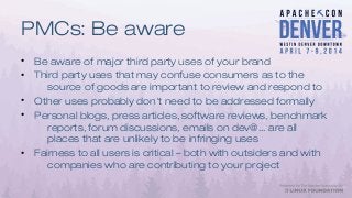 PMCs: Be aware
• Be aware of major third party uses of your brand
• Third party uses that may confuse consumers as to the
source of goods are important to review and respond to
• Other uses probably don't need to be addressed formally
• Personal blogs, press articles, software reviews, benchmark
reports, forum discussions, emails on dev@... are all
places that are unlikely to be infringing uses
• Fairness to all users is critical – both with outsiders and with
companies who are contributing to your project
 