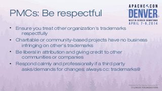 PMCs: Be respectful
• Ensure you treat other organization's trademarks
respectfully
• Charitable or community-based projects have no business
infringing on other's trademarks
• Be liberal in attribution and giving credit to other
communities or companies
• Respond calmly and professionally if a third party
asks/demands for changes; always cc: trademarks@
 