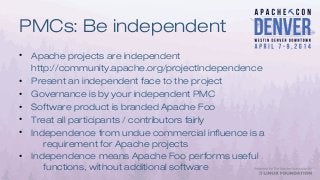 PMCs: Be independent
• Apache projects are independent
http://community.apache.org/projectIndependence
• Present an independent face to the project
• Governance is by your independent PMC
• Software product is branded Apache Foo
• Treat all participants / contributors fairly
• Independence from undue commercial influence is a
requirement for Apache projects
• Independence means Apache Foo performs useful
functions, without additional software
 