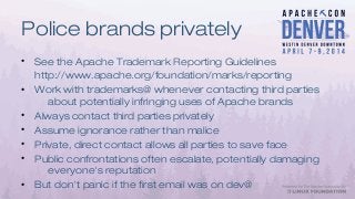 Police brands privately
• See the Apache Trademark Reporting Guidelines
http://www.apache.org/foundation/marks/reporting
• Work with trademarks@ whenever contacting third parties
about potentially infringing uses of Apache brands
• Always contact third parties privately
• Assume ignorance rather than malice
• Private, direct contact allows all parties to save face
• Public confrontations often escalate, potentially damaging
everyone's reputation
• But don't panic if the first email was on dev@
 