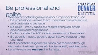 Be professional and
polite●
Whenever contacting anyone about improper brand use:
●
Be professional – make them understand we are serious
and understand the issue
●
Be polite – many cases are resolved through simple
discussion and negotiations
●
Be firm – state the ASF's clear ownership of the marks
●
Be specific – quote specific uses that we request to be
changed
●
Most potential infringements cases are resolved through
discussion between private@, trademarks@, and the party
●
Legal threats are never the first step
 