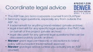 Coordinate legal advice
●
The ASF has pro bono corporate counsel from DLAPiper
●
Send any legal questions, especially any from outside the
ASF, to:
●
trademarks@ for anything brand-related (private archive)
●
legal-internal@ for any specific legal question the PMC has
on behalf of the project (private archive)
●
legal-discuss@ for any general legal questions that can be
discussed publicly (public archive)
●
Never grant legal permissions or exceptions to brand
policy without explicit trademarks@ approval
●
Never give legal advice (unless you actually are an ASF
counsel)
 