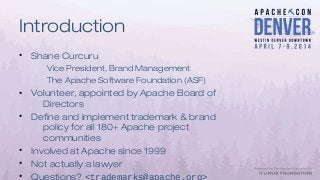 Introduction
• Shane Curcuru
Vice President, Brand Management
The Apache Software Foundation (ASF)
• Volunteer, appointed by Apache Board of
Directors
• Define and implement trademark & brand
policy for all 180+ Apache project
communities
• Involved at Apache since 1999
• Not actually a lawyer
• Questions? <trademarks@apache.org>
 