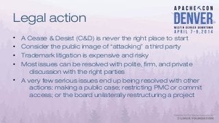 Legal action
• A Cease & Desist (C&D) is never the right place to start
• Consider the public image of “attacking” a third party
• Trademark litigation is expensive and risky
• Most issues can be resolved with polite, firm, and private
discussion with the right parties
• A very few serious issues end up being resolved with other
actions: making a public case; restricting PMC or commit
access; or the board unilaterally restructuring a project
 