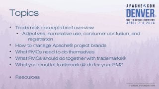 Topics
• Trademark concepts brief overview
• Adjectives, nominative use, consumer confusion, and
registration
• How to manage Apache® project brands
• What PMCs need to do themselves
• What PMCs should do together with trademarks@
• What you must let trademarks@ do for your PMC
• Resources
 
