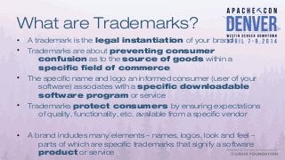 What are Trademarks?
• A trademark is the legal instantiation of your brand
• Trademarks are about preventing consumer
confusion as to the source of goods within a
specific field of commerce
• The specific name and logo an informed consumer (user of your
software) associates with a specific downloadable
software program or service
• Trademarks protect consumers by ensuring expectations
of quality, functionality, etc. available from a specific vendor
• A brand includes many elements – names, logos, look and feel –
parts of which are specific trademarks that signify a software
product or service
 