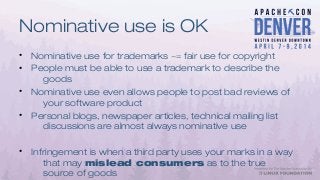 Nominative use is OK
• Nominative use for trademarks ~= fair use for copyright
• People must be able to use a trademark to describe the
goods
• Nominative use even allows people to post bad reviews of
your software product
• Personal blogs, newspaper articles, technical mailing list
discussions are almost always nominative use
• Infringement is when a third party uses your marks in a way
that may mislead consumers as to the true
source of goods
 