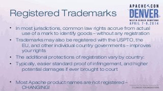 Registered Trademarks
• In most jurisdictions, common law rights accrue from actual
use of a mark to identify goods – without any registration
• Trademarks may also be registered with the USPTO, the
EU, and other individual country governments – improves
your rights
• The additional protections of registration vary by country:
• Typically, easier standard proof of infringement, and higher
potential damages if ever brought to court
• Most Apache product names are not registered –
CHANGING!
 
