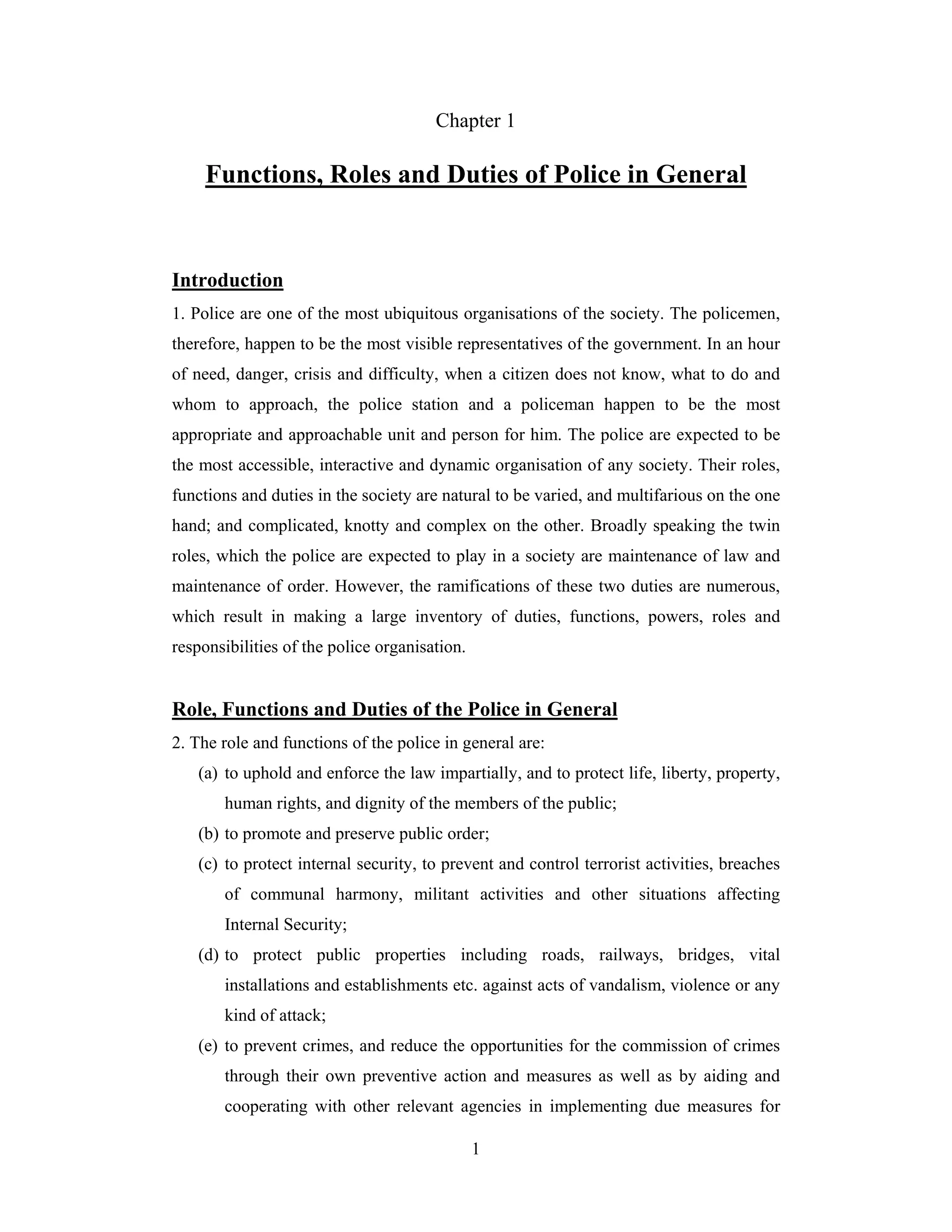 Chapter 1

Functions, Roles and Duties of Police in General

Introduction
1. Police are one of the most ubiquitous organisations of the society. The policemen,
therefore, happen to be the most visible representatives of the government. In an hour
of need, danger, crisis and difficulty, when a citizen does not know, what to do and
whom to approach, the police station and a policeman happen to be the most
appropriate and approachable unit and person for him. The police are expected to be
the most accessible, interactive and dynamic organisation of any society. Their roles,
functions and duties in the society are natural to be varied, and multifarious on the one
hand; and complicated, knotty and complex on the other. Broadly speaking the twin
roles, which the police are expected to play in a society are maintenance of law and
maintenance of order. However, the ramifications of these two duties are numerous,
which result in making a large inventory of duties, functions, powers, roles and
responsibilities of the police organisation.

Role, Functions and Duties of the Police in General
2. The role and functions of the police in general are:
(a) to uphold and enforce the law impartially, and to protect life, liberty, property,
human rights, and dignity of the members of the public;
(b) to promote and preserve public order;
(c) to protect internal security, to prevent and control terrorist activities, breaches
of communal harmony, militant activities and other situations affecting
Internal Security;
(d) to protect public properties including roads, railways, bridges, vital
installations and establishments etc. against acts of vandalism, violence or any
kind of attack;
(e) to prevent crimes, and reduce the opportunities for the commission of crimes
through their own preventive action and measures as well as by aiding and
cooperating with other relevant agencies in implementing due measures for
1

 