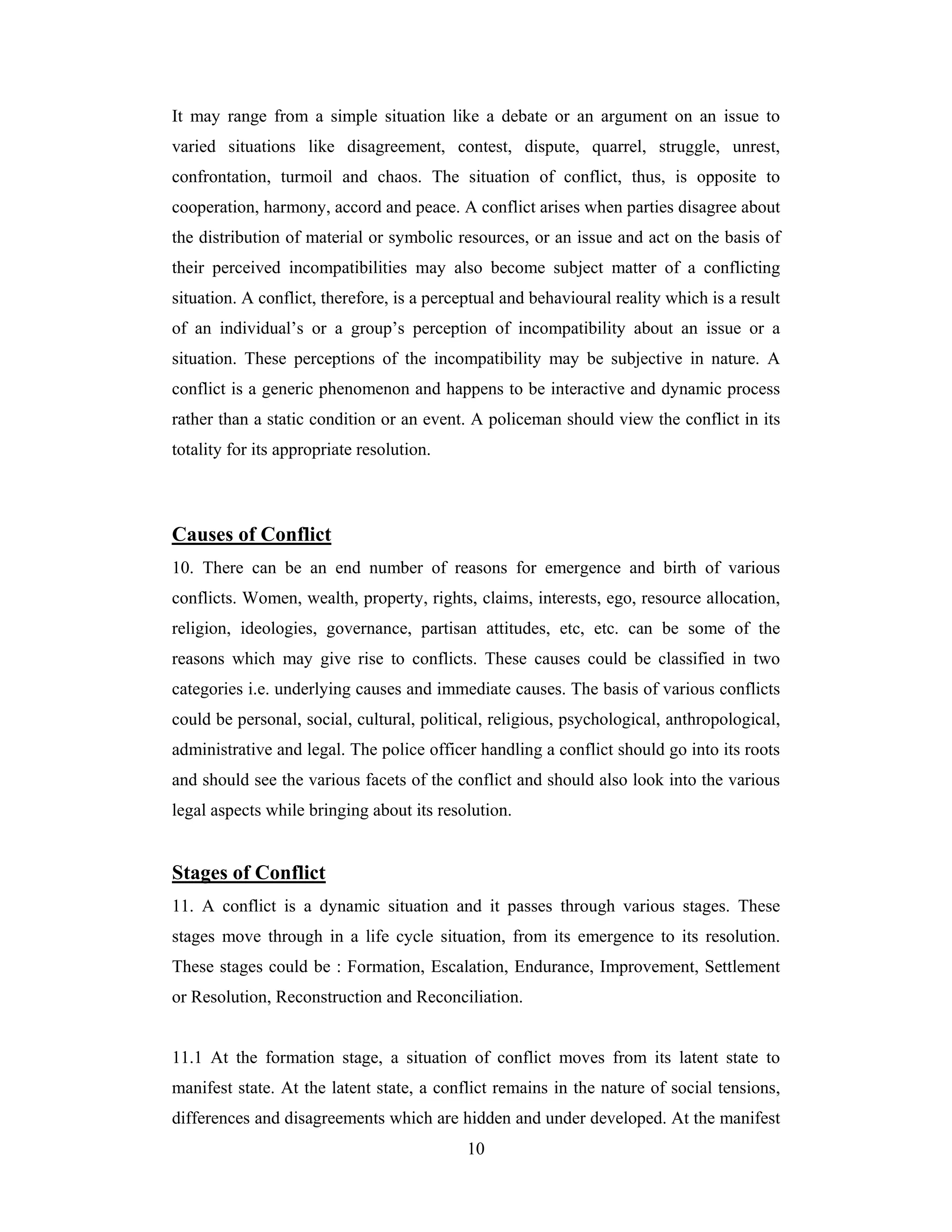 It may range from a simple situation like a debate or an argument on an issue to
varied situations like disagreement, contest, dispute, quarrel, struggle, unrest,
confrontation, turmoil and chaos. The situation of conflict, thus, is opposite to
cooperation, harmony, accord and peace. A conflict arises when parties disagree about
the distribution of material or symbolic resources, or an issue and act on the basis of
their perceived incompatibilities may also become subject matter of a conflicting
situation. A conflict, therefore, is a perceptual and behavioural reality which is a result
of an individual’s or a group’s perception of incompatibility about an issue or a
situation. These perceptions of the incompatibility may be subjective in nature. A
conflict is a generic phenomenon and happens to be interactive and dynamic process
rather than a static condition or an event. A policeman should view the conflict in its
totality for its appropriate resolution.

Causes of Conflict
10. There can be an end number of reasons for emergence and birth of various
conflicts. Women, wealth, property, rights, claims, interests, ego, resource allocation,
religion, ideologies, governance, partisan attitudes, etc, etc. can be some of the
reasons which may give rise to conflicts. These causes could be classified in two
categories i.e. underlying causes and immediate causes. The basis of various conflicts
could be personal, social, cultural, political, religious, psychological, anthropological,
administrative and legal. The police officer handling a conflict should go into its roots
and should see the various facets of the conflict and should also look into the various
legal aspects while bringing about its resolution.

Stages of Conflict
11. A conflict is a dynamic situation and it passes through various stages. These
stages move through in a life cycle situation, from its emergence to its resolution.
These stages could be : Formation, Escalation, Endurance, Improvement, Settlement
or Resolution, Reconstruction and Reconciliation.

11.1 At the formation stage, a situation of conflict moves from its latent state to
manifest state. At the latent state, a conflict remains in the nature of social tensions,
differences and disagreements which are hidden and under developed. At the manifest
10

 