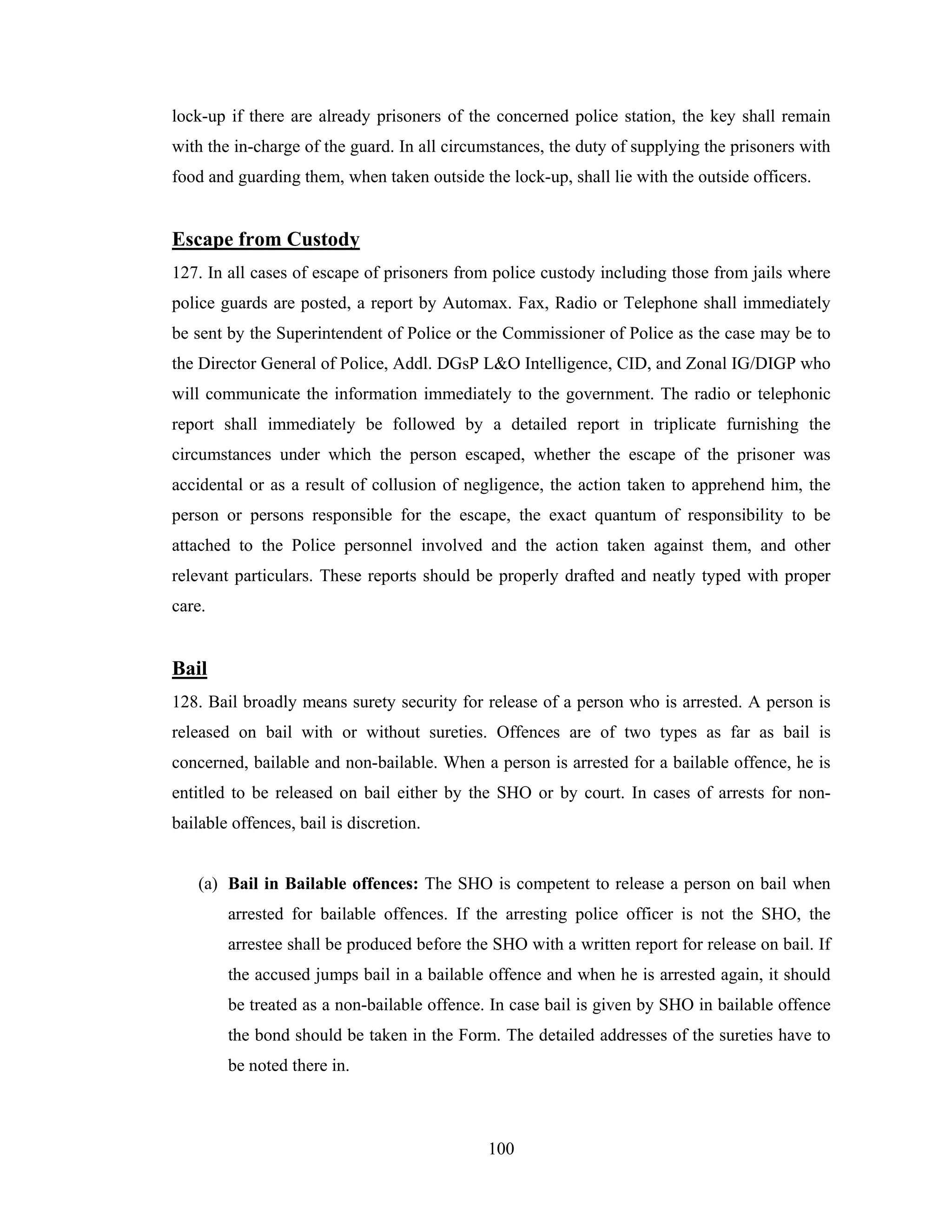 lock-up if there are already prisoners of the concerned police station, the key shall remain
with the in-charge of the guard. In all circumstances, the duty of supplying the prisoners with
food and guarding them, when taken outside the lock-up, shall lie with the outside officers.

Escape from Custody
127. In all cases of escape of prisoners from police custody including those from jails where
police guards are posted, a report by Automax. Fax, Radio or Telephone shall immediately
be sent by the Superintendent of Police or the Commissioner of Police as the case may be to
the Director General of Police, Addl. DGsP L&O Intelligence, CID, and Zonal IG/DIGP who
will communicate the information immediately to the government. The radio or telephonic
report shall immediately be followed by a detailed report in triplicate furnishing the
circumstances under which the person escaped, whether the escape of the prisoner was
accidental or as a result of collusion of negligence, the action taken to apprehend him, the
person or persons responsible for the escape, the exact quantum of responsibility to be
attached to the Police personnel involved and the action taken against them, and other
relevant particulars. These reports should be properly drafted and neatly typed with proper
care.

Bail
128. Bail broadly means surety security for release of a person who is arrested. A person is
released on bail with or without sureties. Offences are of two types as far as bail is
concerned, bailable and non-bailable. When a person is arrested for a bailable offence, he is
entitled to be released on bail either by the SHO or by court. In cases of arrests for nonbailable offences, bail is discretion.

(a) Bail in Bailable offences: The SHO is competent to release a person on bail when
arrested for bailable offences. If the arresting police officer is not the SHO, the
arrestee shall be produced before the SHO with a written report for release on bail. If
the accused jumps bail in a bailable offence and when he is arrested again, it should
be treated as a non-bailable offence. In case bail is given by SHO in bailable offence
the bond should be taken in the Form. The detailed addresses of the sureties have to
be noted there in.

100

 